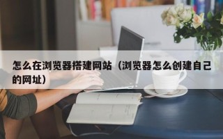 衡水怎么在浏览器搭建网站（浏览器怎么创建自己的网址）